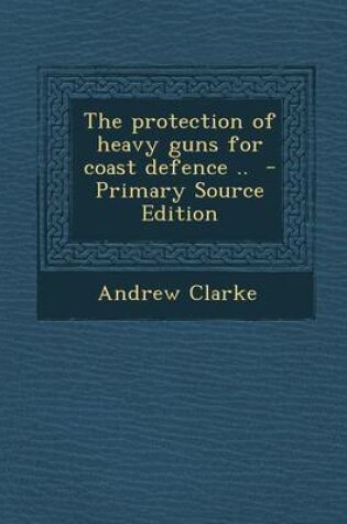 Cover of The Protection of Heavy Guns for Coast Defence .. - Primary Source Edition