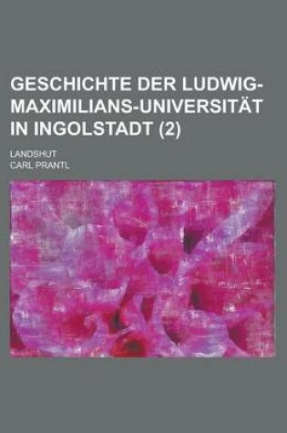 Cover of Geschichte Der Ludwig-Maximilians-Universitat in Ingolstadt (2); Landshut