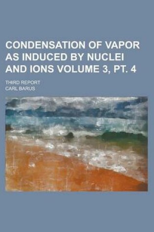 Cover of Condensation of Vapor as Induced by Nuclei and Ions; Third Report Volume 3, PT. 4