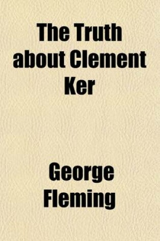 Cover of The Truth about Clement Ker; Being an Account of Some Curious Circumstances Connected with the Life and Death of the Late Sir Clement Ker, Bart., of Brae House, Peeblesshire Told by His Second Cousin, Geoffrey Ker, of London
