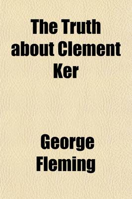 Book cover for The Truth about Clement Ker; Being an Account of Some Curious Circumstances Connected with the Life and Death of the Late Sir Clement Ker, Bart., of Brae House, Peeblesshire Told by His Second Cousin, Geoffrey Ker, of London