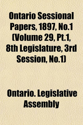 Book cover for Ontario Sessional Papers, 1897, No.1 (Volume 29, PT.1, 8th Legislature, 3rd Session, No.1)