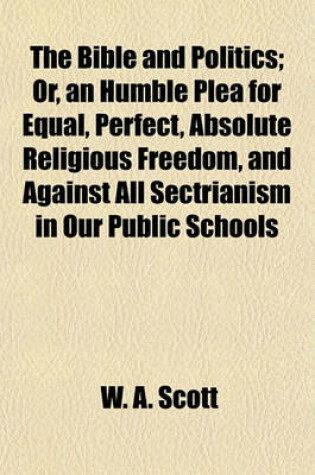 Cover of The Bible and Politics; Or, an Humble Plea for Equal, Perfect, Absolute Religious Freedom, and Against All Sectrianism in Our Public Schools