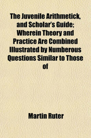 Cover of The Juvenile Arithmetick, and Scholar's Guide; Wherein Theory and Practice Are Combined Illustrated by Numberous Questions Similar to Those of