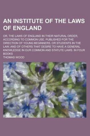 Cover of An Institute of the Laws of England; Or, the Laws of England in Their Natural Order, According to Common Use. Published for the Direction of Young Beginners, or Students in the Law; And of Others That Desire to Have a General Knowledge in