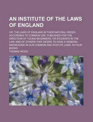 Book cover for An Institute of the Laws of England; Or, the Laws of England in Their Natural Order, According to Common Use. Published for the Direction of Young Beginners, or Students in the Law; And of Others That Desire to Have a General Knowledge in