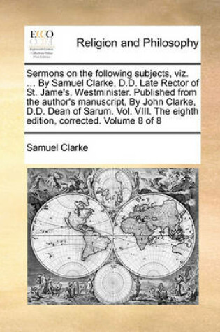 Cover of Sermons on the Following Subjects, Viz. ... by Samuel Clarke, D.D. Late Rector of St. Jame's, Westminister. Published from the Author's Manuscript, by John Clarke, D.D. Dean of Sarum. Vol. VIII. the Eighth Edition, Corrected. Volume 8 of 8