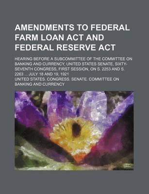 Book cover for Amendments to Federal Farm Loan ACT and Federal Reserve ACT; Hearing Before a Subcommittee of the Committee on Banking and Currency, United States Senate, Sixty-Seventh Congress, First Session, on S. 2253 and S. 2263 ... July 18 and 19, 1921