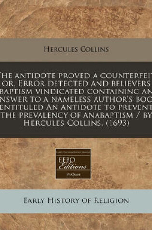 Cover of The Antidote Proved a Counterfeit, Or, Error Detected and Believers Baptism Vindicated Containing an Answer to a Nameless Author's Book Entituled an Antidote to Prevent the Prevalency of Anabaptism / By Hercules Collins. (1693)