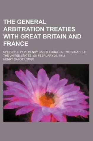 Cover of The General Arbitration Treaties with Great Britain and France; Speech of Hon. Henry Cabot Lodge, in the Senate of the United States, on February 29, 1912