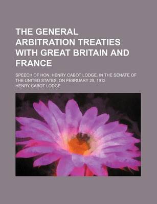 Book cover for The General Arbitration Treaties with Great Britain and France; Speech of Hon. Henry Cabot Lodge, in the Senate of the United States, on February 29, 1912