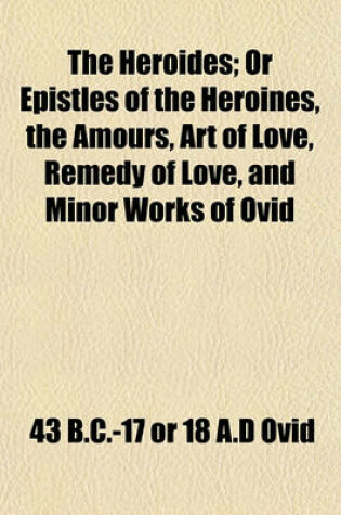 Cover of The Heroides; Or Epistles of the Heroines, the Amours, Art of Love, Remedy of Love, and Minor Works of Ovid