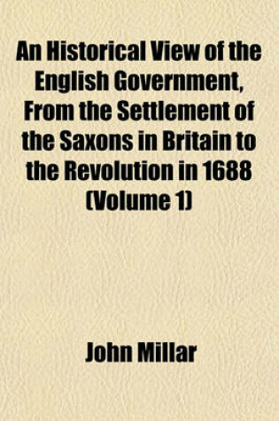 Cover of An Historical View of the English Government, from the Settlement of the Saxons in Britain to the Revolution in 1688 Volume 1; To Which Are Subjoined, Some Dissertations Connected with the History of the Government, from the Revolution to the Present Time