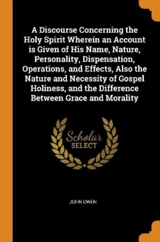 Cover of A Discourse Concerning the Holy Spirit Wherein an Account Is Given of His Name, Nature, Personality, Dispensation, Operations, and Effects, Also the Nature and Necessity of Gospel Holiness, and the Difference Between Grace and Morality