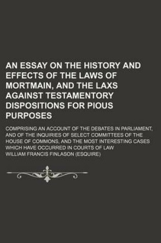 Cover of An Essay on the History and Effects of the Laws of Mortmain, and the Laxs Against Testamentory Dispositions for Pious Purposes; Comprising an Account of the Debates in Parliament, and of the Inquiries of Select Committees of the House of Commons, and the