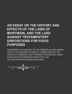 Book cover for An Essay on the History and Effects of the Laws of Mortmain, and the Laxs Against Testamentory Dispositions for Pious Purposes; Comprising an Account of the Debates in Parliament, and of the Inquiries of Select Committees of the House of Commons, and the