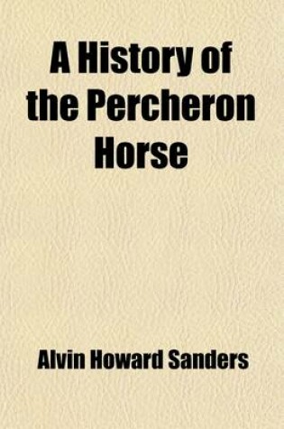 Cover of A History of the Percheron Horse; Including Hitherto Unpublished Data Concerning the Origin and Development of the Modern Type of Heavy Draft, Drawn from Authentic Documents, Records and Manuscripts in the National Archives of the French Government, Toget