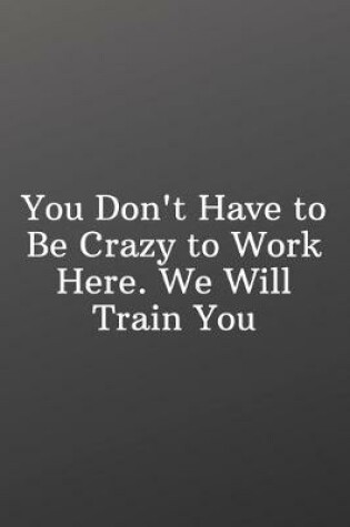 Cover of You Don't Have to Be Crazy to Work Here. We Will Train You