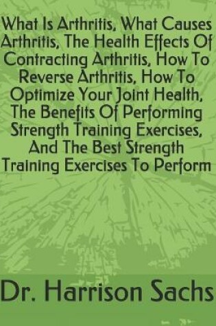 Cover of What Is Arthritis, What Causes Arthritis, The Health Effects Of Contracting Arthritis, How To Reverse Arthritis, How To Optimize Your Joint Health, The Benefits Of Performing Strength Training Exercises, And The Best Strength Training Exercises To Perform