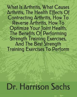 Book cover for What Is Arthritis, What Causes Arthritis, The Health Effects Of Contracting Arthritis, How To Reverse Arthritis, How To Optimize Your Joint Health, The Benefits Of Performing Strength Training Exercises, And The Best Strength Training Exercises To Perform