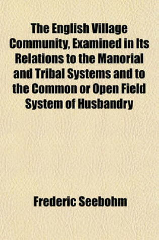 Cover of The English Village Community, Examined in Its Relations to the Manorial and Tribal Systems and to the Common or Open Field System of Husbandry