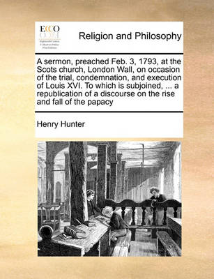 Book cover for A Sermon, Preached Feb. 3, 1793, at the Scots Church, London Wall, on Occasion of the Trial, Condemnation, and Execution of Louis XVI. to Which Is Subjoined, ... a Republication of a Discourse on the Rise and Fall of the Papacy