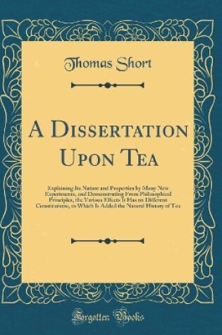 Cover of A Dissertation Upon Tea: Explaining Its Nature and Properties by Many New Experiments, and Demonstrating From Philosophical Principles, the Various Effects It Has on Different Constitutions, to Which Is Added the Natural History of Tea (Classic Reprint)