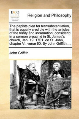 Cover of The Papists Plea for Transubstantiation, That Is Equally Credible with the Articles of the Trinity and Incarnation, Consider'd in a Sermon Preach'd in St. James's Church, Jan. 19. 1701. on St. John, Chapter VI. Verse 60. by John Griffith, ...