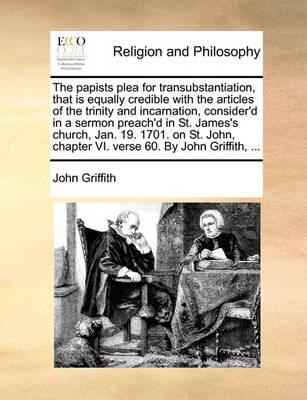 Book cover for The Papists Plea for Transubstantiation, That Is Equally Credible with the Articles of the Trinity and Incarnation, Consider'd in a Sermon Preach'd in St. James's Church, Jan. 19. 1701. on St. John, Chapter VI. Verse 60. by John Griffith, ...