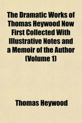 Cover of The Dramatic Works of Thomas Heywood Now First Collected with Illustrative Notes and a Memoir of the Author (Volume 1)
