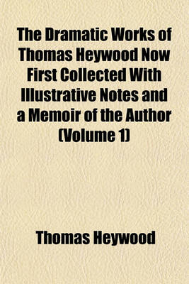 Book cover for The Dramatic Works of Thomas Heywood Now First Collected with Illustrative Notes and a Memoir of the Author (Volume 1)