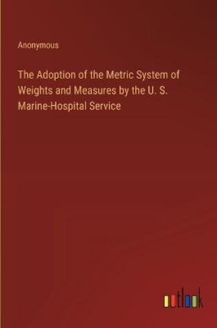 Cover of The Adoption of the Metric System of Weights and Measures by the U. S. Marine-Hospital Service