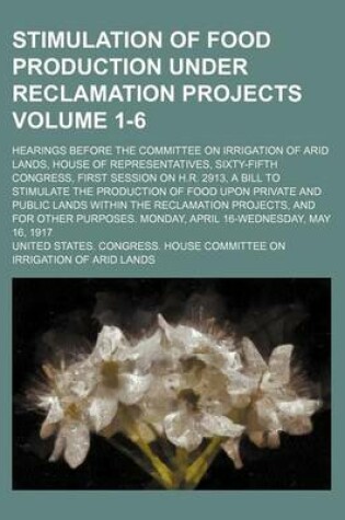 Cover of Stimulation of Food Production Under Reclamation Projects; Hearings Before the Committee on Irrigation of Arid Lands, House of Representatives, Sixty-Fifth Congress, First Session on H.R. 2913, a Bill to Stimulate the Volume 1-6