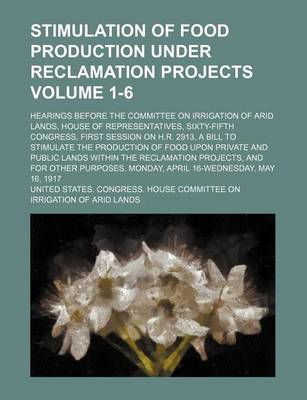 Book cover for Stimulation of Food Production Under Reclamation Projects; Hearings Before the Committee on Irrigation of Arid Lands, House of Representatives, Sixty-Fifth Congress, First Session on H.R. 2913, a Bill to Stimulate the Volume 1-6