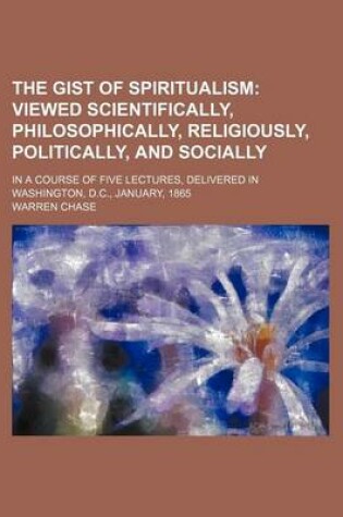 Cover of The Gist of Spiritualism; Viewed Scientifically, Philosophically, Religiously, Politically, and Socially. in a Course of Five Lectures, Delivered in Washington, D.C., January, 1865