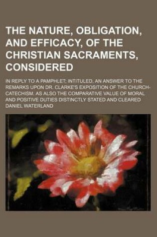 Cover of The Nature, Obligation, and Efficacy, of the Christian Sacraments, Considered; In Reply to a Pamphlet Intituled, an Answer to the Remarks Upon Dr. Cla