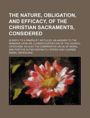 Book cover for The Nature, Obligation, and Efficacy, of the Christian Sacraments, Considered; In Reply to a Pamphlet Intituled, an Answer to the Remarks Upon Dr. Cla