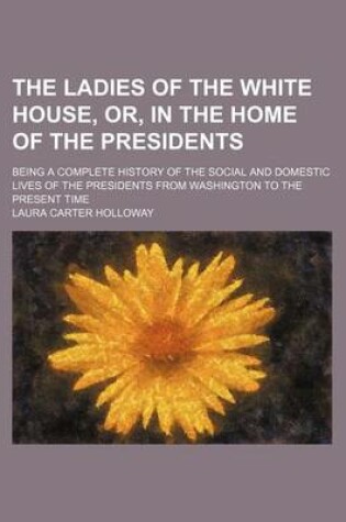 Cover of The Ladies of the White House, Or, in the Home of the Presidents; Being a Complete History of the Social and Domestic Lives of the Presidents from Washington to the Present Time