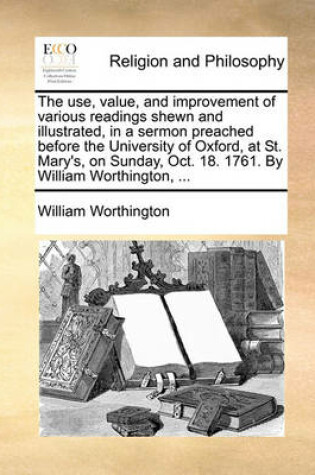 Cover of The use, value, and improvement of various readings shewn and illustrated, in a sermon preached before the University of Oxford, at St. Mary's, on Sunday, Oct. 18. 1761. By William Worthington, ...