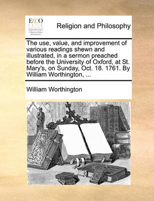 Book cover for The use, value, and improvement of various readings shewn and illustrated, in a sermon preached before the University of Oxford, at St. Mary's, on Sunday, Oct. 18. 1761. By William Worthington, ...