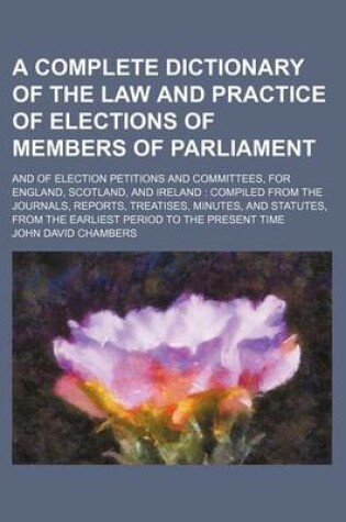 Cover of A Complete Dictionary of the Law and Practice of Elections of Members of Parliament; And of Election Petitions and Committees, for England, Scotland, and Ireland