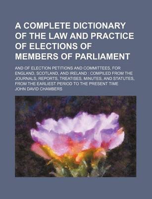 Book cover for A Complete Dictionary of the Law and Practice of Elections of Members of Parliament; And of Election Petitions and Committees, for England, Scotland, and Ireland