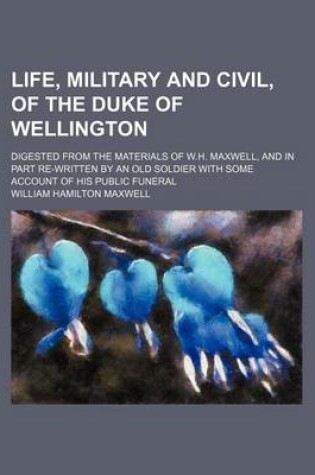 Cover of Life, Military and Civil, of the Duke of Wellington; Digested from the Materials of W.H. Maxwell, and in Part Re-Written by an Old Soldier with Some Account of His Public Funeral