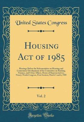 Book cover for Housing Act of 1985, Vol. 2: Hearings Before the Subcommittee on Housing and Community Development of the Committee on Banking, Finance, and Urban Affairs, House of Representatives, Ninety-Ninth Congress, First Session; March 5 and 6, 1985