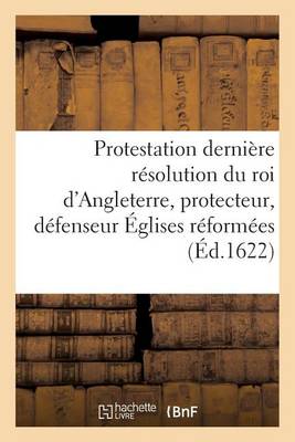 Cover of Protestation Et Derniere Resolution Du Roi d'Angleterre, Protecteur, Defenseur Des Eglises Reformees