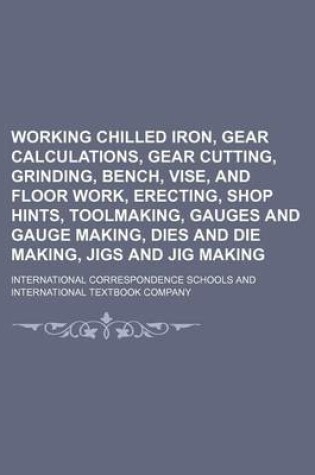 Cover of Working Chilled Iron, Gear Calculations, Gear Cutting, Grinding, Bench, Vise, and Floor Work, Erecting, Shop Hints, Toolmaking, Gauges and Gauge Making, Dies and Die Making, Jigs and Jig Making