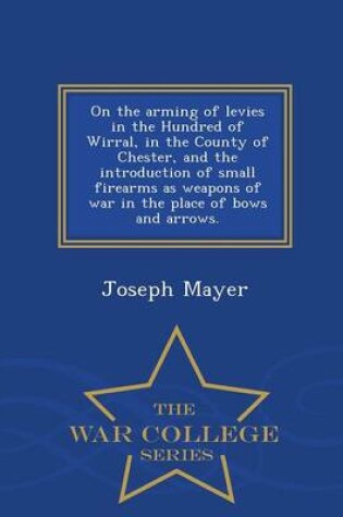 Cover of On the Arming of Levies in the Hundred of Wirral, in the County of Chester, and the Introduction of Small Firearms as Weapons of War in the Place of Bows and Arrows. - War College Series