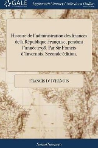 Cover of Histoire de l'Administration Des Finances de la Republique Francaise, Pendant l'Annee 1796. Par Sir Francis d'Invernois. Seconde Edition.