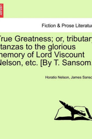 Cover of True Greatness; Or, Tributary Stanzas to the Glorious Memory of Lord Viscount Nelson, Etc. [By T. Sansom.]