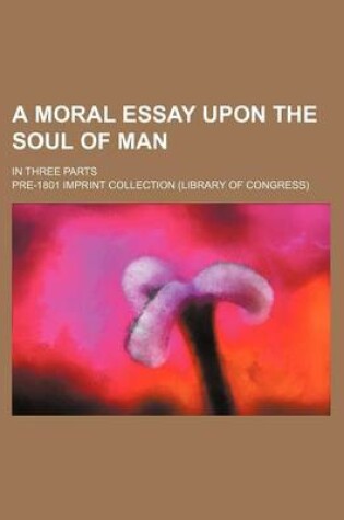 Cover of A Moral Essay Upon the Soul of Man; In Three Parts